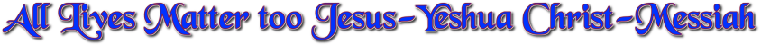 ALL LIVES MATTER TOO CHRIST-MESSIAH JESUS-YESHUA AMEN-AMEIN!!